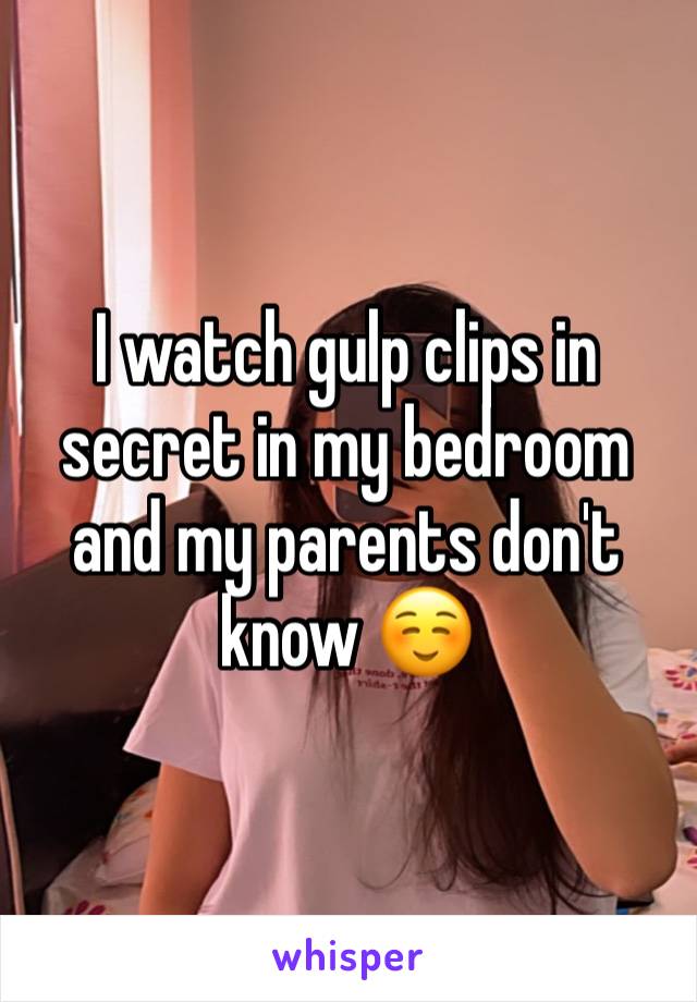 I watch gulp clips in secret in my bedroom and my parents don't know ☺️