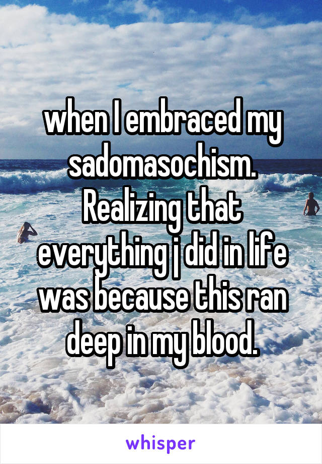 when I embraced my sadomasochism. Realizing that everything j did in life was because this ran deep in my blood.