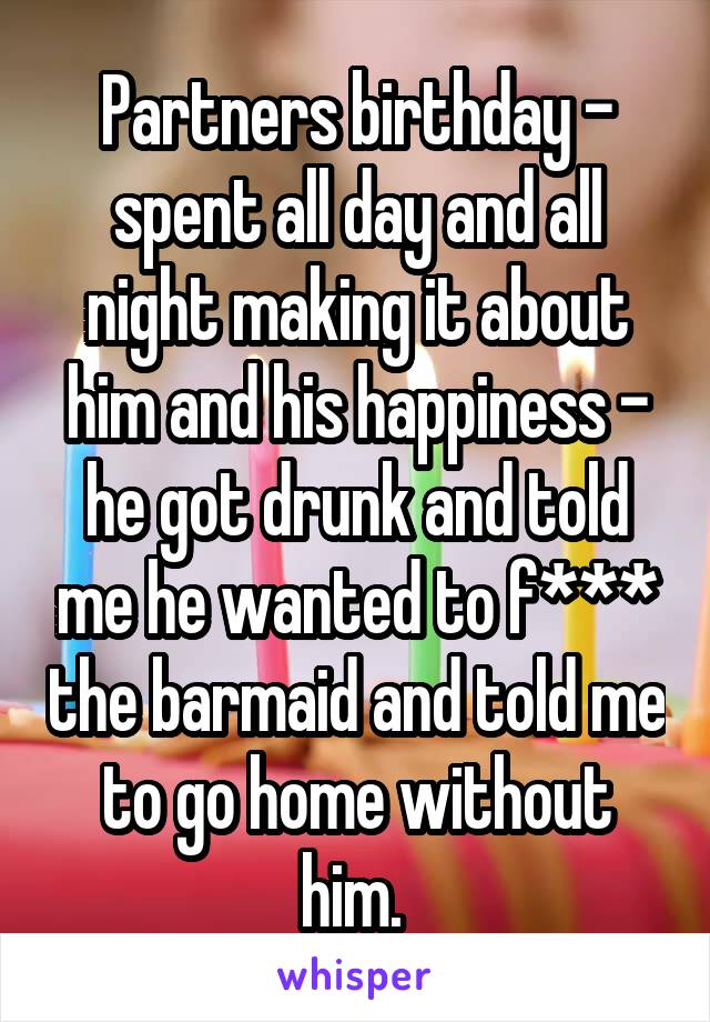 Partners birthday - spent all day and all night making it about him and his happiness - he got drunk and told me he wanted to f*** the barmaid and told me to go home without him. 