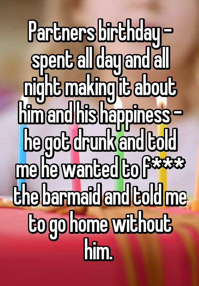 Partners birthday - spent all day and all night making it about him and his happiness - he got drunk and told me he wanted to f*** the barmaid and told me to go home without him. 