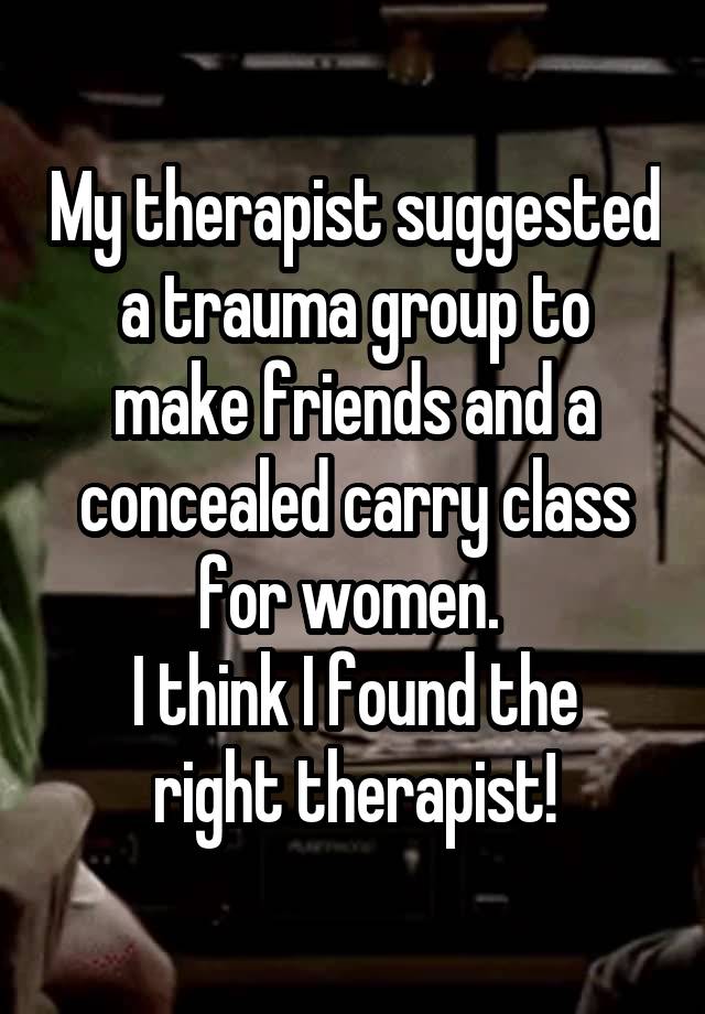 My therapist suggested a trauma group to make friends and a concealed carry class for women. 
I think I found the right therapist!