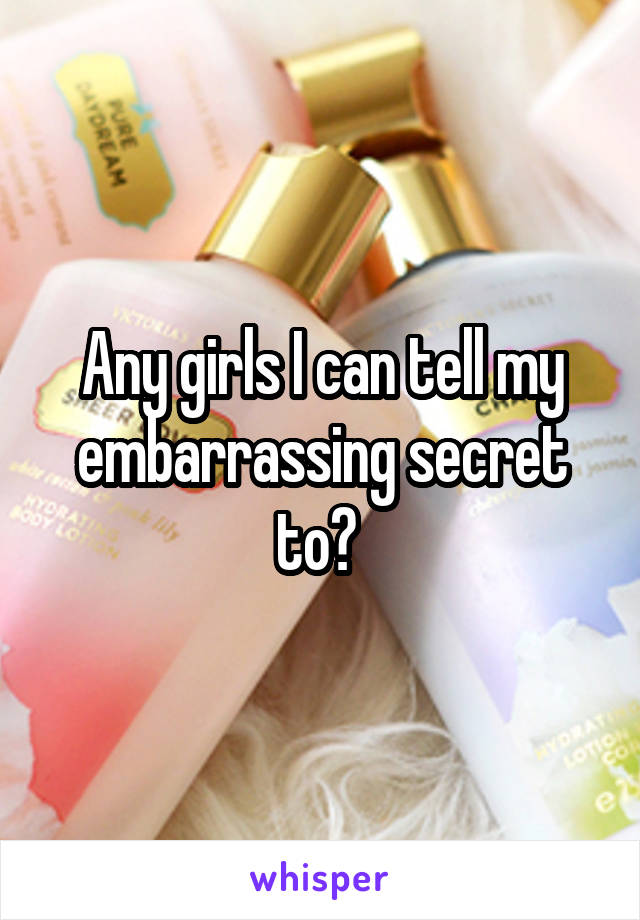 Any girls I can tell my embarrassing secret to? 