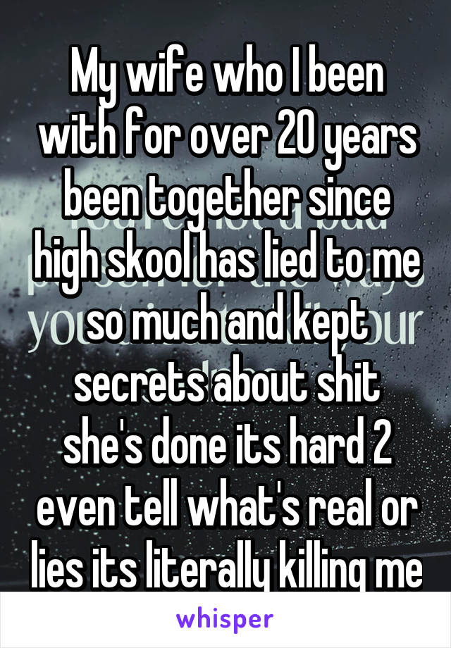 My wife who I been with for over 20 years been together since high skool has lied to me so much and kept secrets about shit she's done its hard 2 even tell what's real or lies its literally killing me