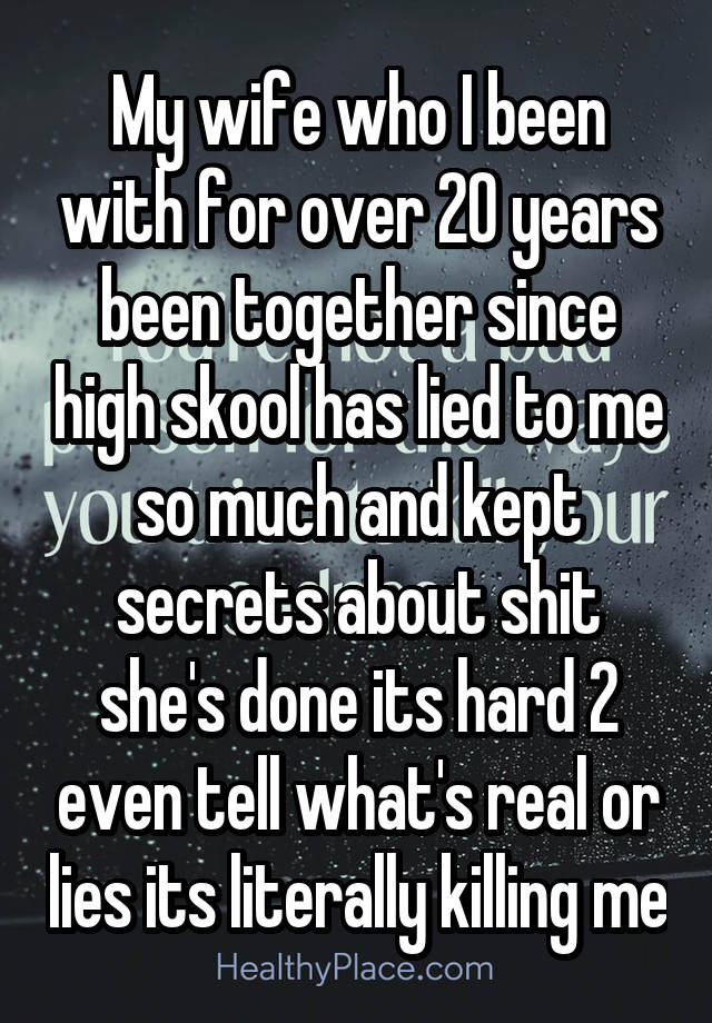 My wife who I been with for over 20 years been together since high skool has lied to me so much and kept secrets about shit she's done its hard 2 even tell what's real or lies its literally killing me