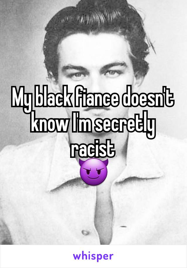 My black fiance doesn't know I'm secretly racist
😈