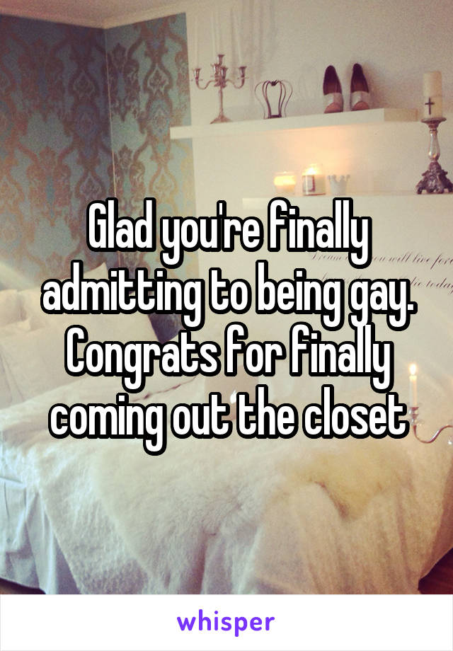 Glad you're finally admitting to being gay. Congrats for finally coming out the closet