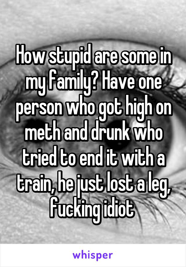 How stupid are some in my family? Have one person who got high on meth and drunk who tried to end it with a train, he just lost a leg, fucking idiot 