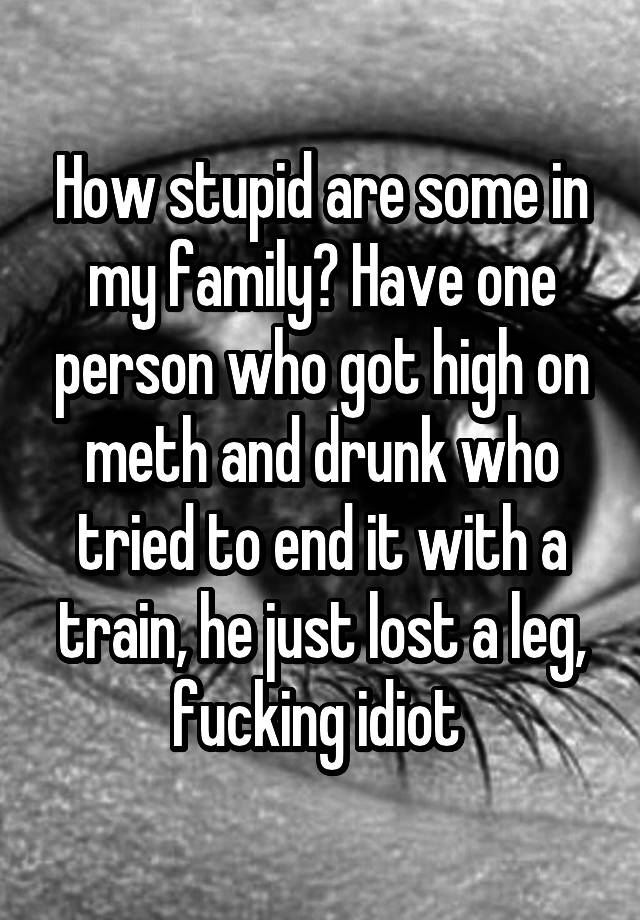 How stupid are some in my family? Have one person who got high on meth and drunk who tried to end it with a train, he just lost a leg, fucking idiot 