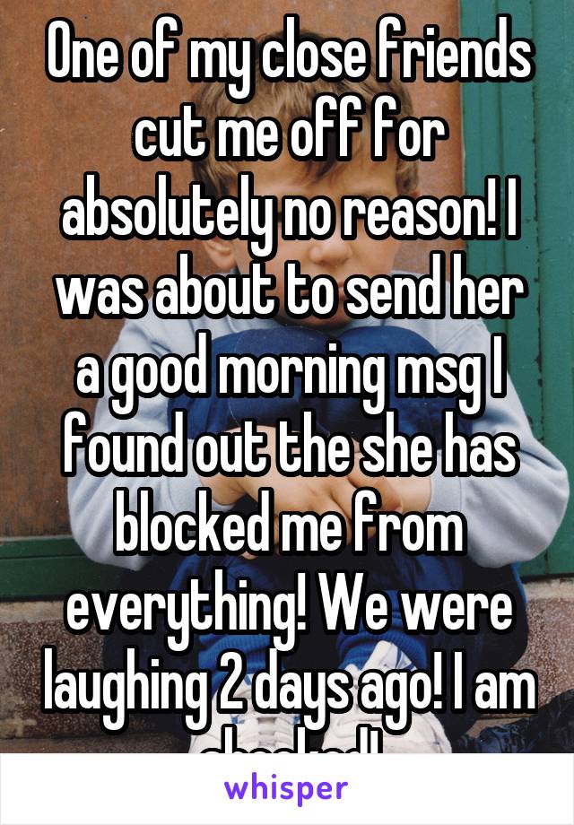 One of my close friends cut me off for absolutely no reason! I was about to send her a good morning msg I found out the she has blocked me from everything! We were laughing 2 days ago! I am shocked!