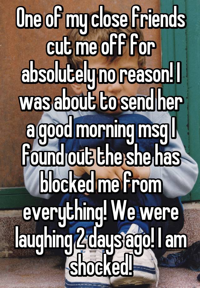 One of my close friends cut me off for absolutely no reason! I was about to send her a good morning msg I found out the she has blocked me from everything! We were laughing 2 days ago! I am shocked!