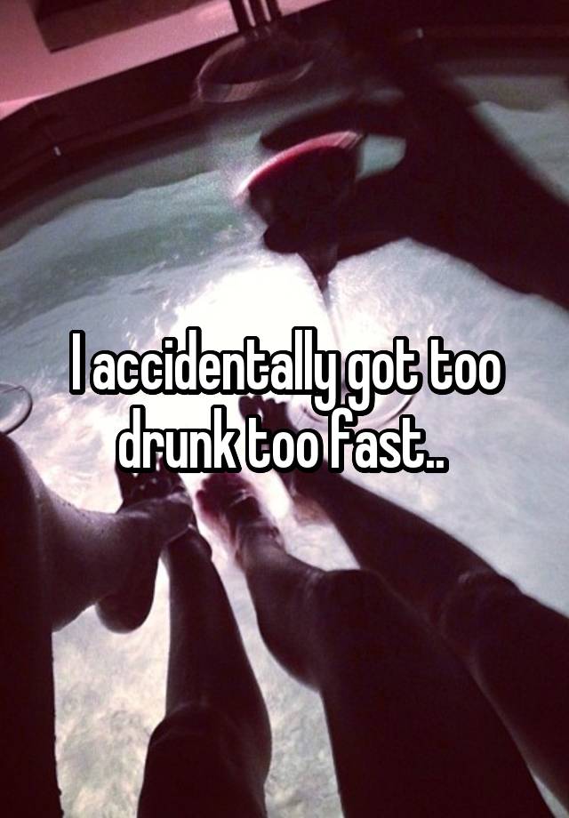 I accidentally got too drunk too fast.. 