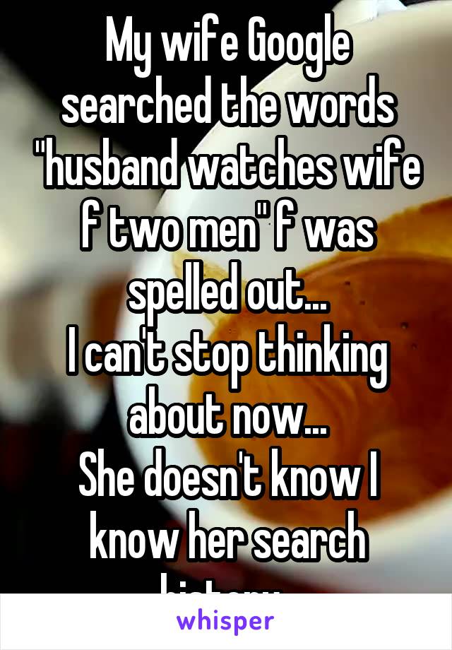 My wife Google searched the words "husband watches wife f two men" f was spelled out...
I can't stop thinking about now...
She doesn't know I know her search history. 