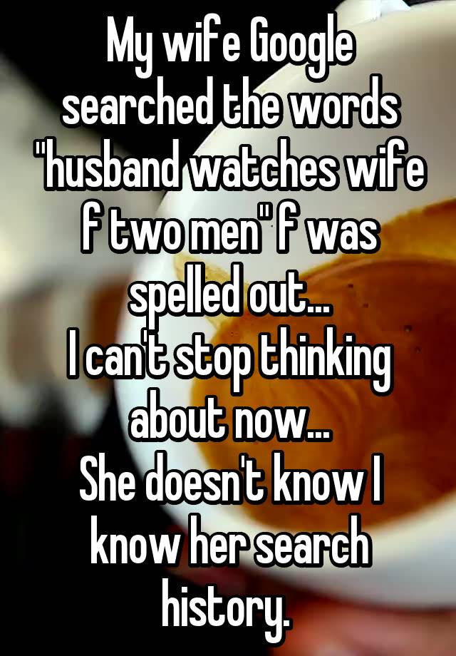 My wife Google searched the words "husband watches wife f two men" f was spelled out...
I can't stop thinking about now...
She doesn't know I know her search history. 