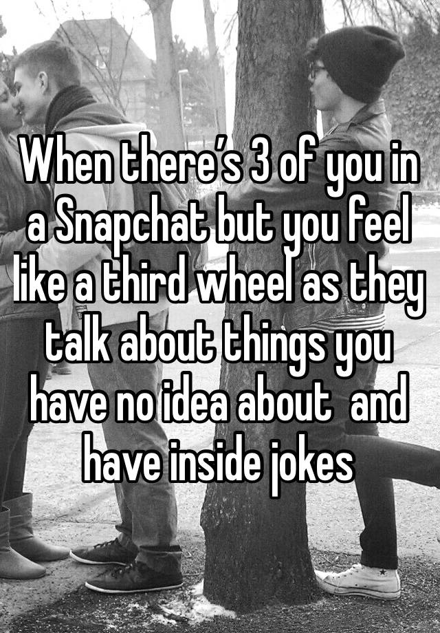 When there’s 3 of you in a Snapchat but you feel like a third wheel as they talk about things you have no idea about  and have inside jokes