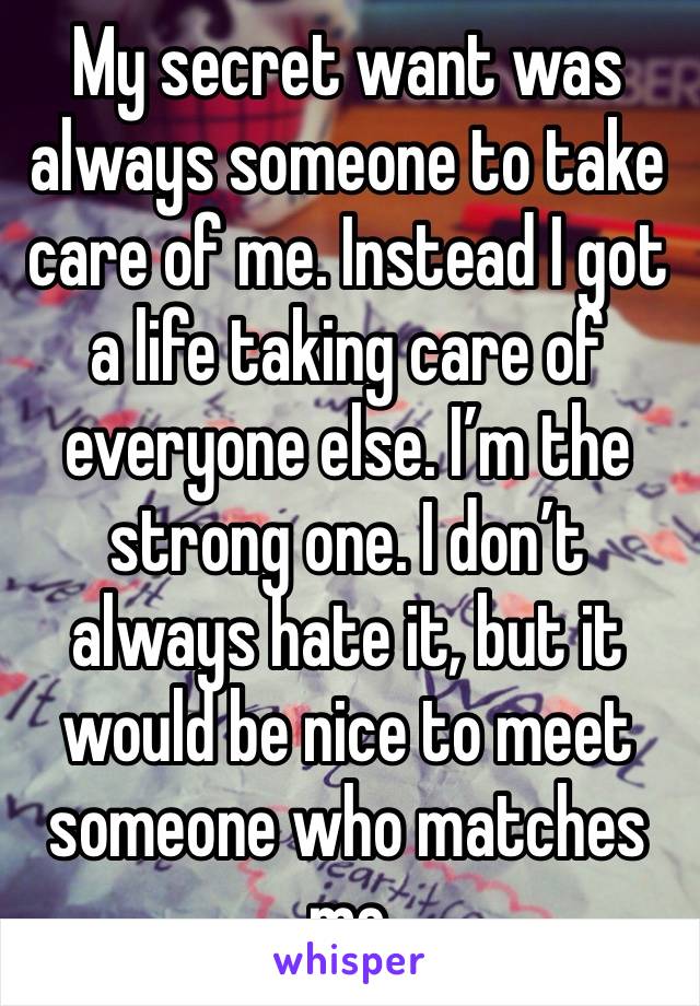 My secret want was always someone to take care of me. Instead I got a life taking care of everyone else. I’m the strong one. I don’t always hate it, but it would be nice to meet someone who matches me