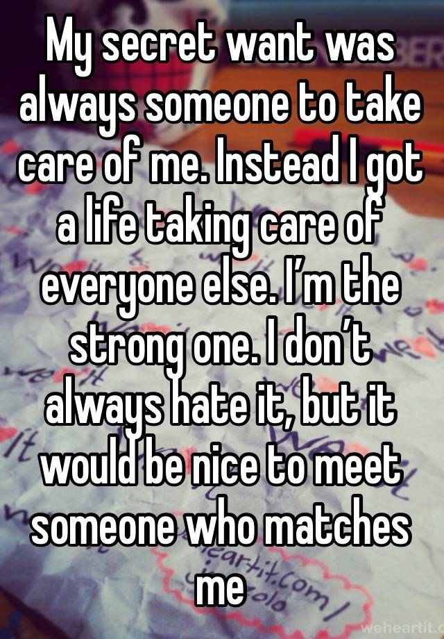 My secret want was always someone to take care of me. Instead I got a life taking care of everyone else. I’m the strong one. I don’t always hate it, but it would be nice to meet someone who matches me