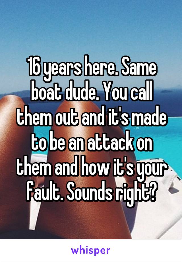 16 years here. Same boat dude. You call them out and it's made to be an attack on them and how it's your fault. Sounds right?