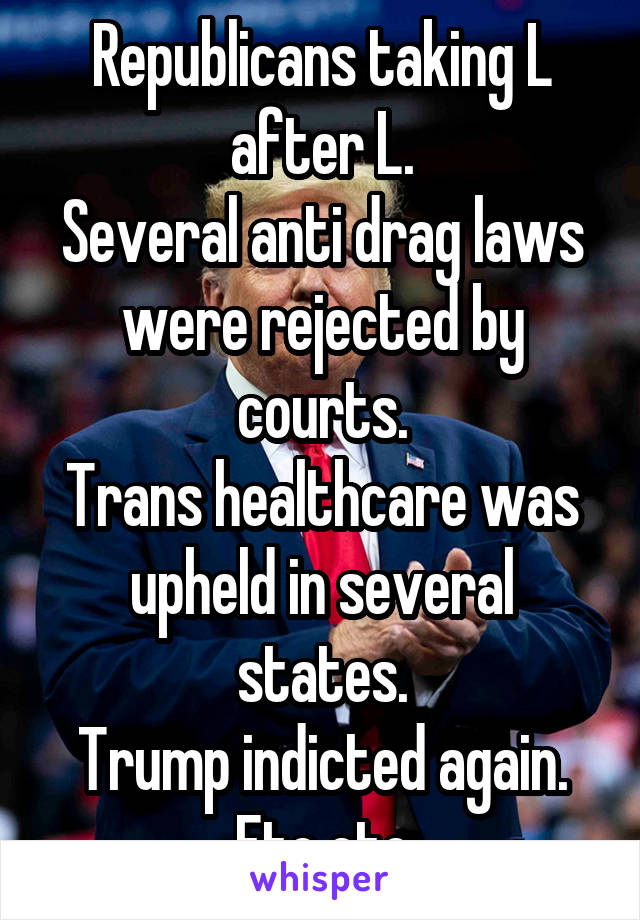 Republicans taking L after L.
Several anti drag laws were rejected by courts.
Trans healthcare was upheld in several states.
Trump indicted again.
Etc etc