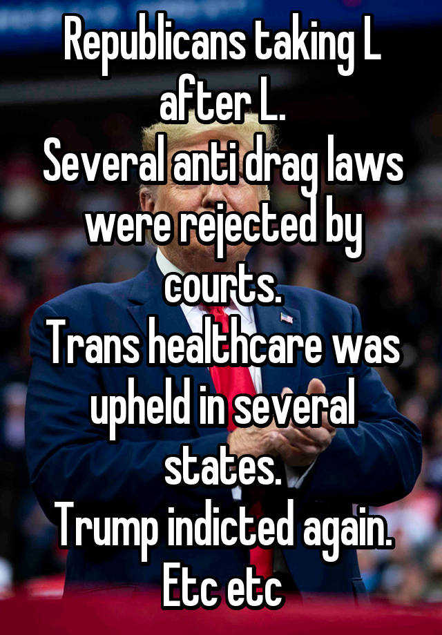 Republicans taking L after L.
Several anti drag laws were rejected by courts.
Trans healthcare was upheld in several states.
Trump indicted again.
Etc etc