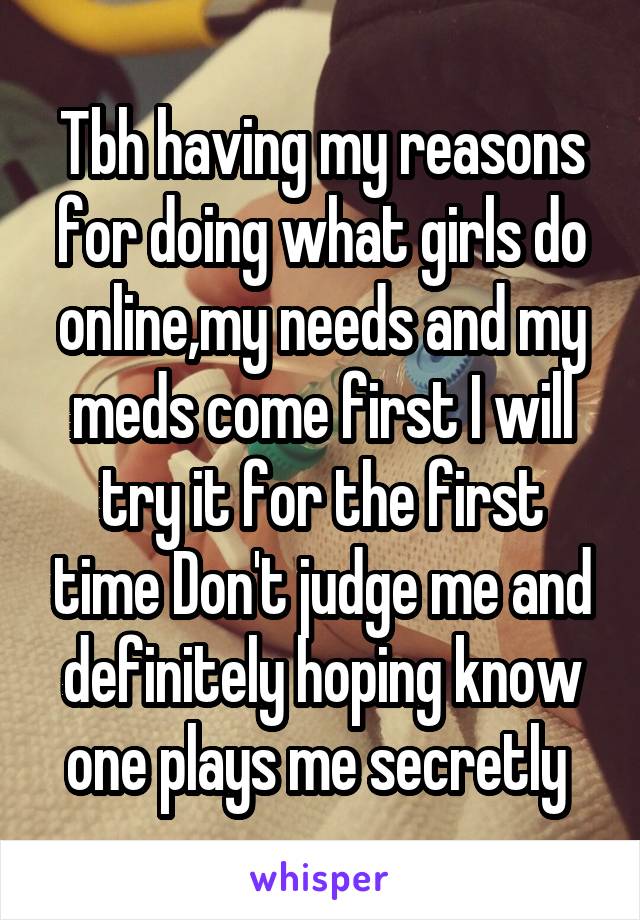 Tbh having my reasons for doing what girls do online,my needs and my meds come first I will try it for the first time Don't judge me and definitely hoping know one plays me secretly 