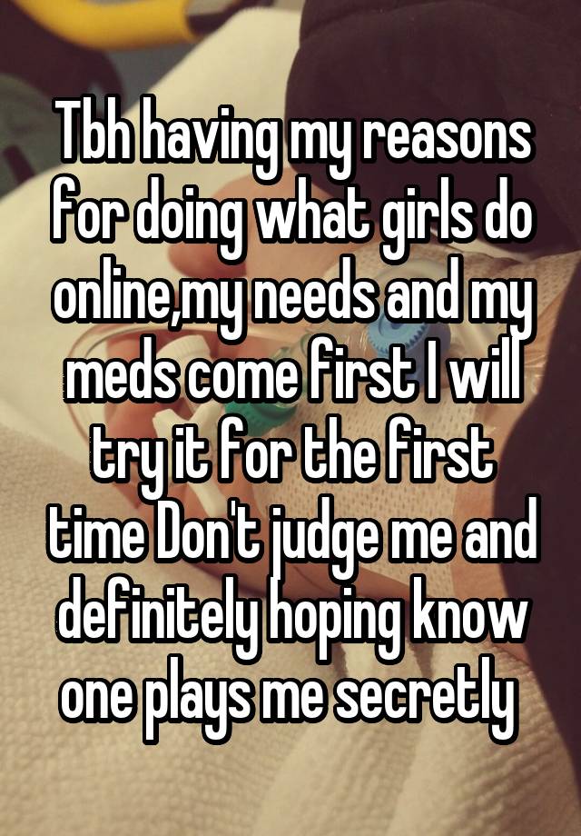 Tbh having my reasons for doing what girls do online,my needs and my meds come first I will try it for the first time Don't judge me and definitely hoping know one plays me secretly 