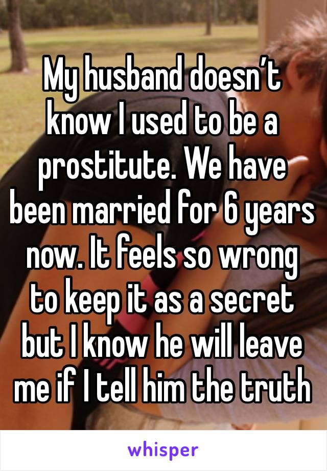 My husband doesn’t know I used to be a prostitute. We have been married for 6 years now. It feels so wrong to keep it as a secret but I know he will leave me if I tell him the truth 