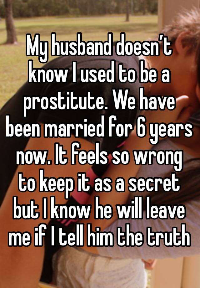 My husband doesn’t know I used to be a prostitute. We have been married for 6 years now. It feels so wrong to keep it as a secret but I know he will leave me if I tell him the truth 