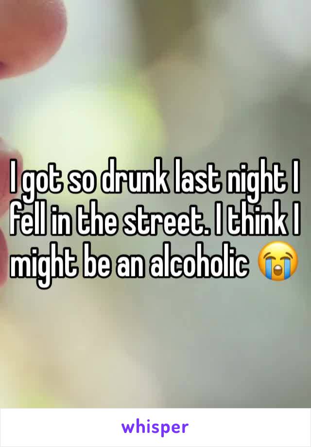 I got so drunk last night I fell in the street. I think I might be an alcoholic 😭