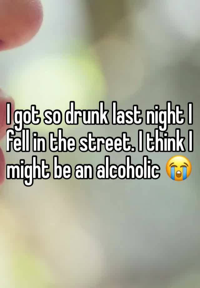 I got so drunk last night I fell in the street. I think I might be an alcoholic 😭