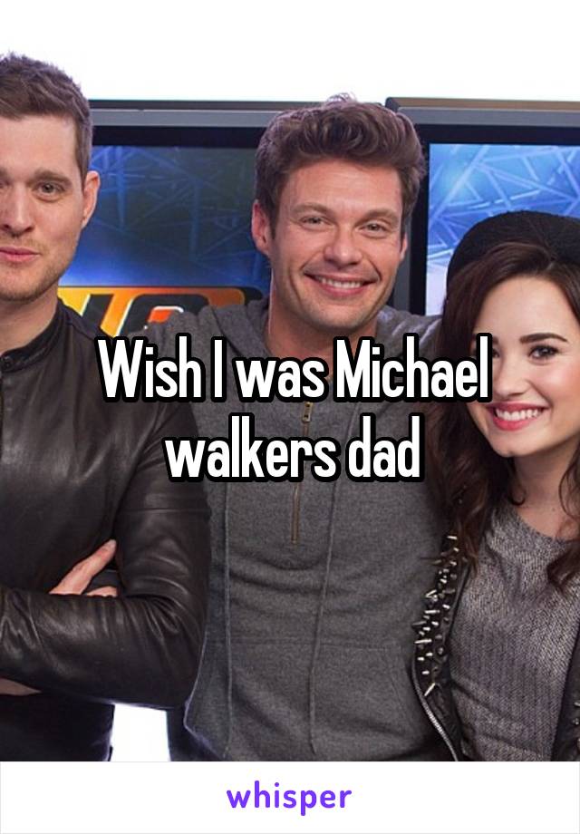 Wish I was Michael walkers dad