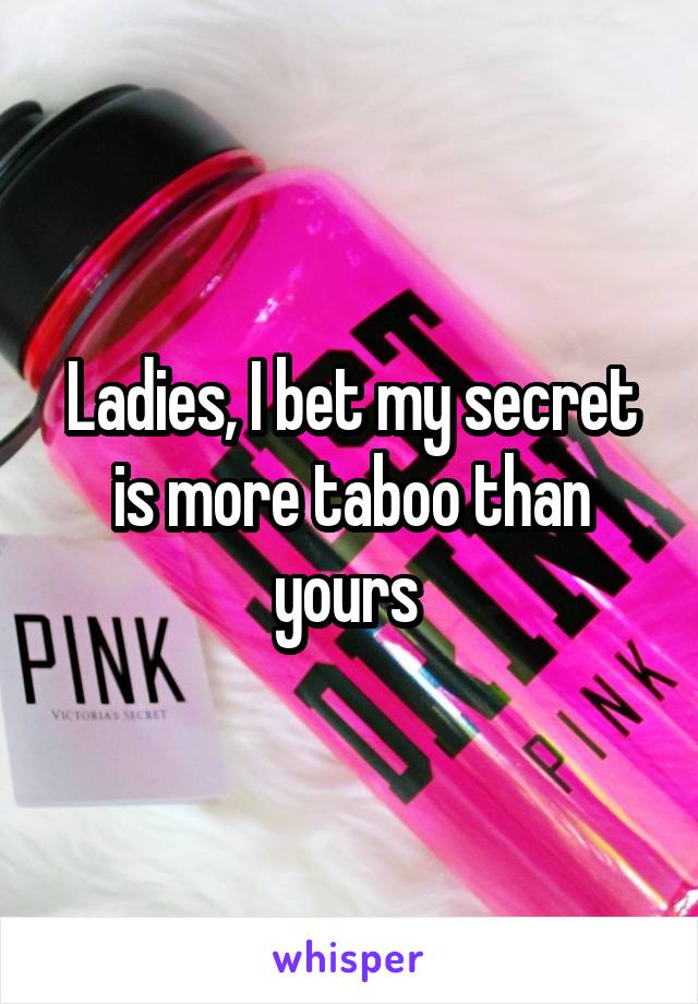 Ladies, I bet my secret is more taboo than yours 