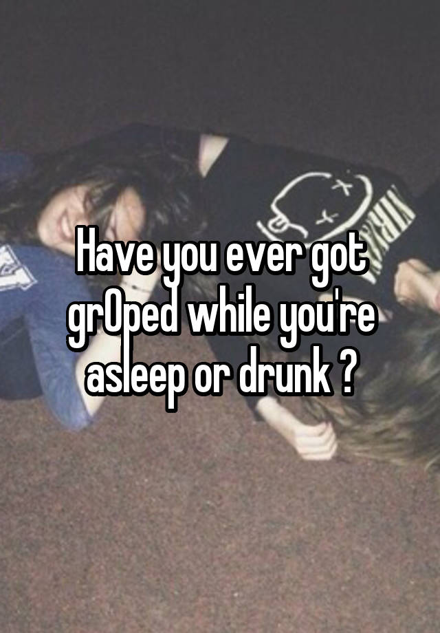 Have you ever got grOped while you're asleep or drunk ?