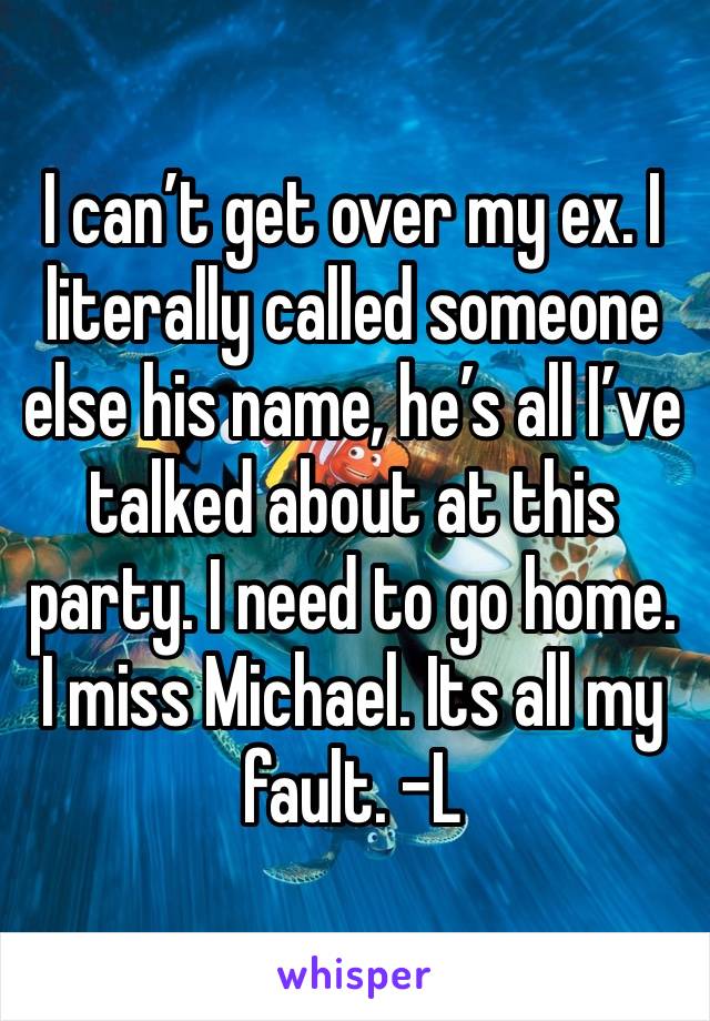 I can’t get over my ex. I literally called someone else his name, he’s all I’ve talked about at this party. I need to go home. I miss Michael. Its all my fault. -L