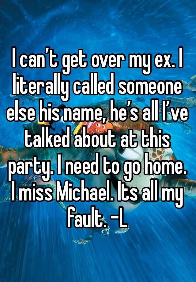 I can’t get over my ex. I literally called someone else his name, he’s all I’ve talked about at this party. I need to go home. I miss Michael. Its all my fault. -L