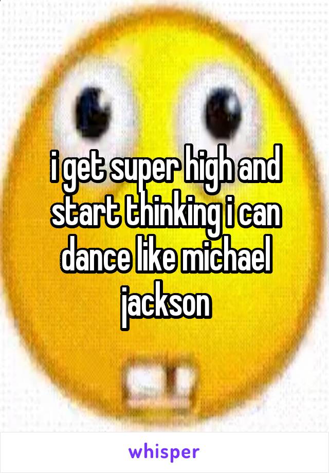 i get super high and start thinking i can dance like michael jackson