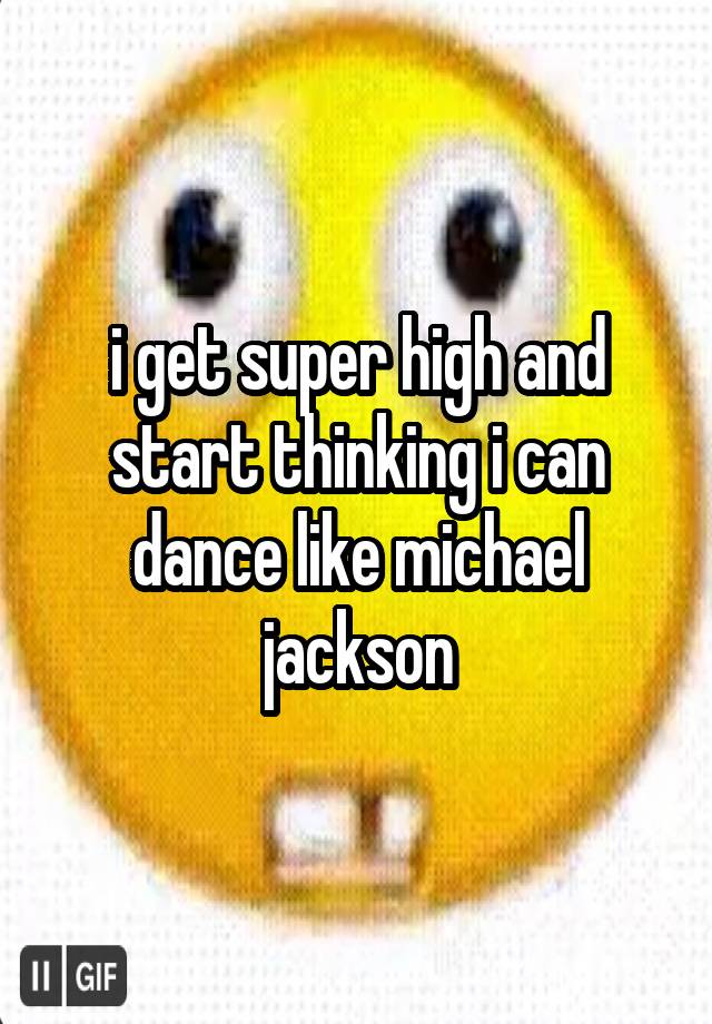 i get super high and start thinking i can dance like michael jackson