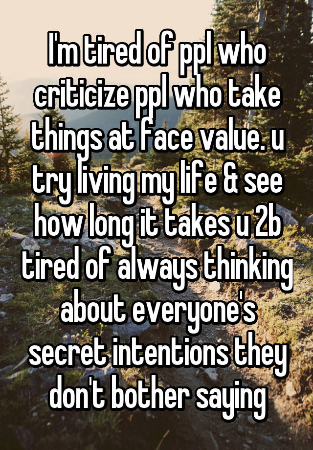 I'm tired of ppl who criticize ppl who take things at face value. u try living my life & see how long it takes u 2b tired of always thinking about everyone's secret intentions they don't bother saying