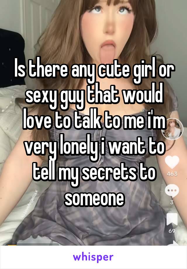 Is there any cute girl or sexy guy that would love to talk to me i'm very lonely i want to tell my secrets to someone