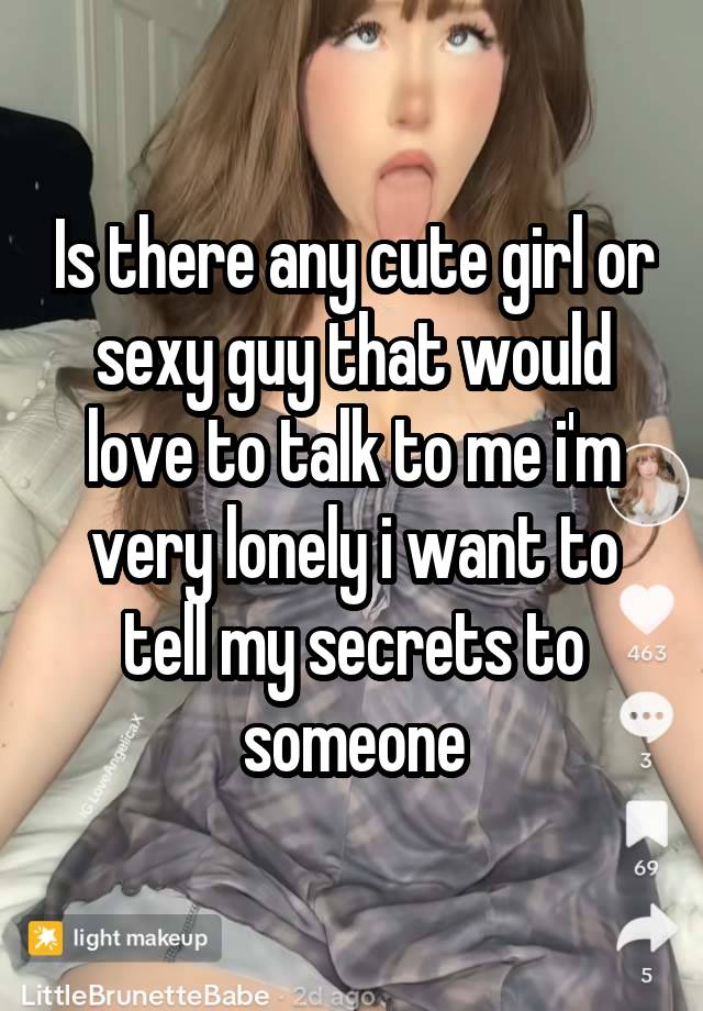 Is there any cute girl or sexy guy that would love to talk to me i'm very lonely i want to tell my secrets to someone