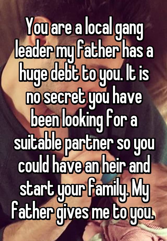 You are a local gang leader my father has a huge debt to you. It is no secret you have been looking for a suitable partner so you could have an heir and start your family. My father gives me to you. 