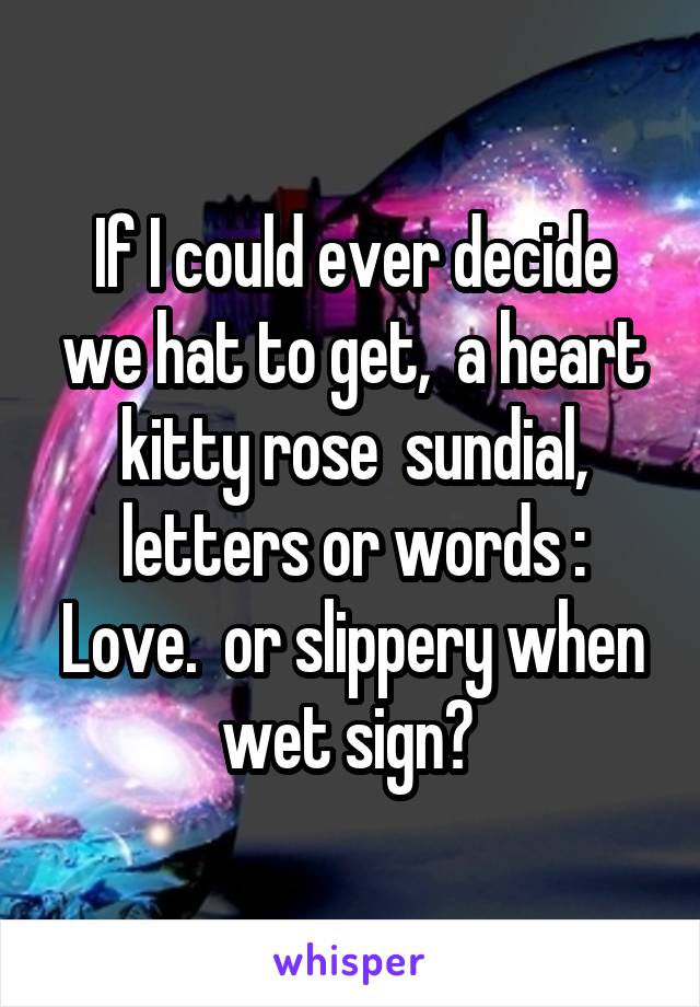 If I could ever decide we hat to get,  a heart kitty rose  sundial, letters or words : Love.  or slippery when wet sign? 