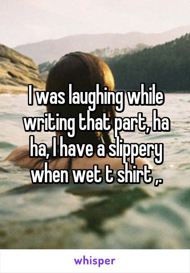 I was laughing while writing that part, ha ha, I have a slippery when wet t shirt ,.