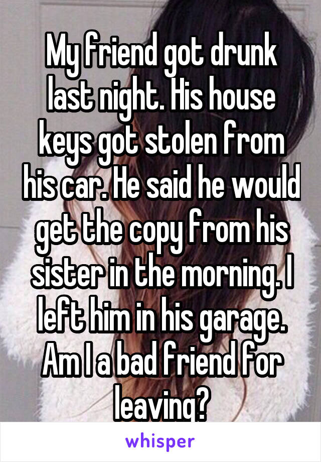 My friend got drunk last night. His house keys got stolen from his car. He said he would get the copy from his sister in the morning. I left him in his garage. Am I a bad friend for leaving?