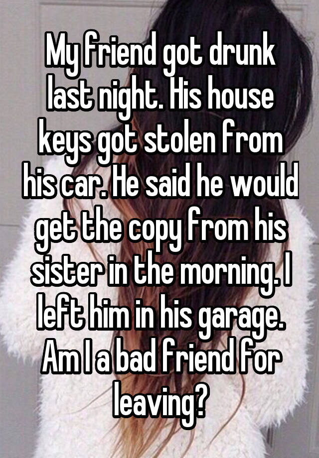 My friend got drunk last night. His house keys got stolen from his car. He said he would get the copy from his sister in the morning. I left him in his garage. Am I a bad friend for leaving?