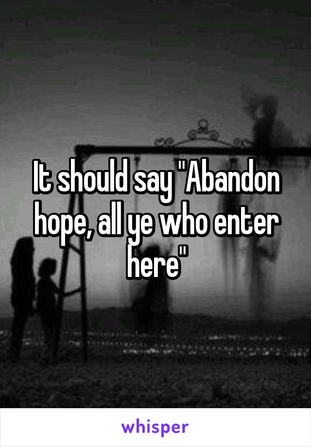 It should say "Abandon hope, all ye who enter here"