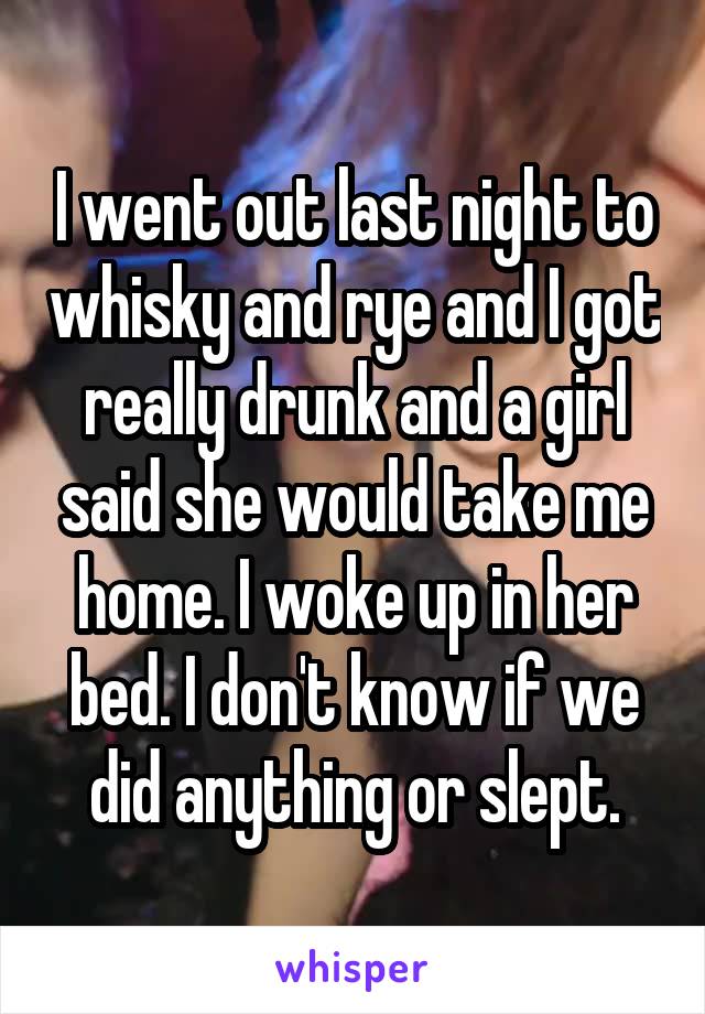 I went out last night to whisky and rye and I got really drunk and a girl said she would take me home. I woke up in her bed. I don't know if we did anything or slept.