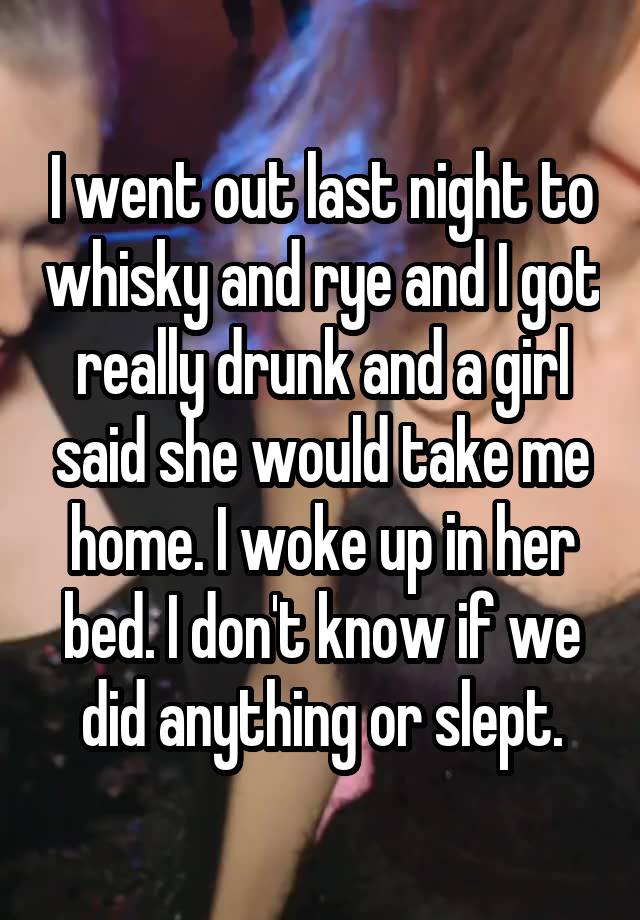 I went out last night to whisky and rye and I got really drunk and a girl said she would take me home. I woke up in her bed. I don't know if we did anything or slept.