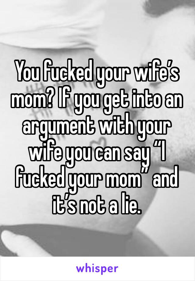 You fucked your wife’s mom? If you get into an argument with your wife you can say “I fucked your mom” and it’s not a lie.