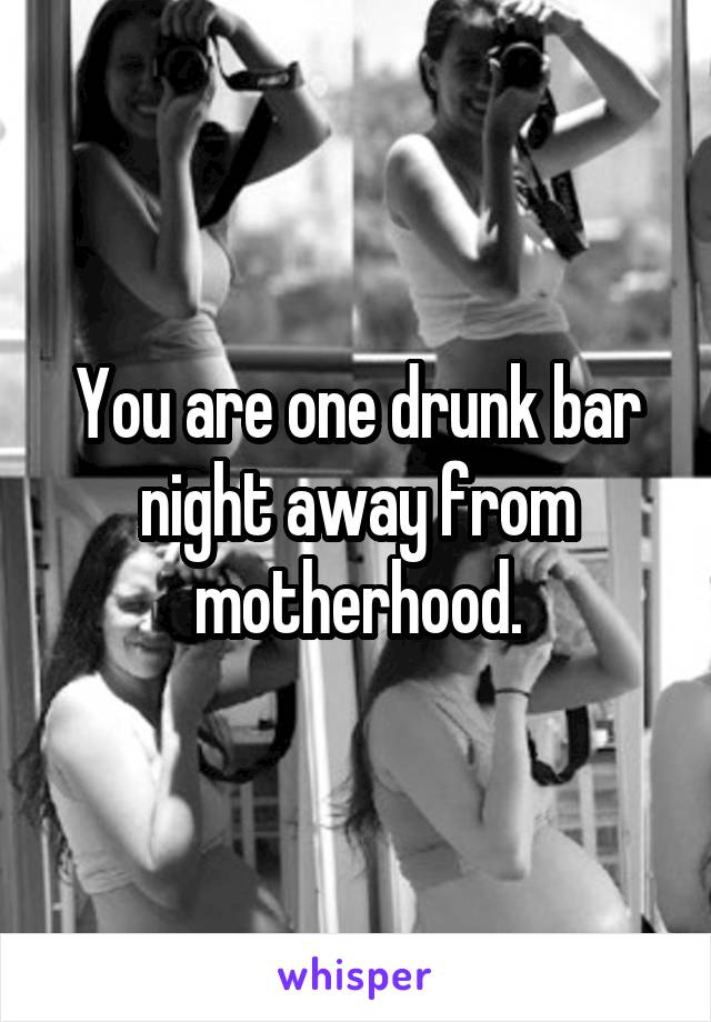 You are one drunk bar night away from motherhood.