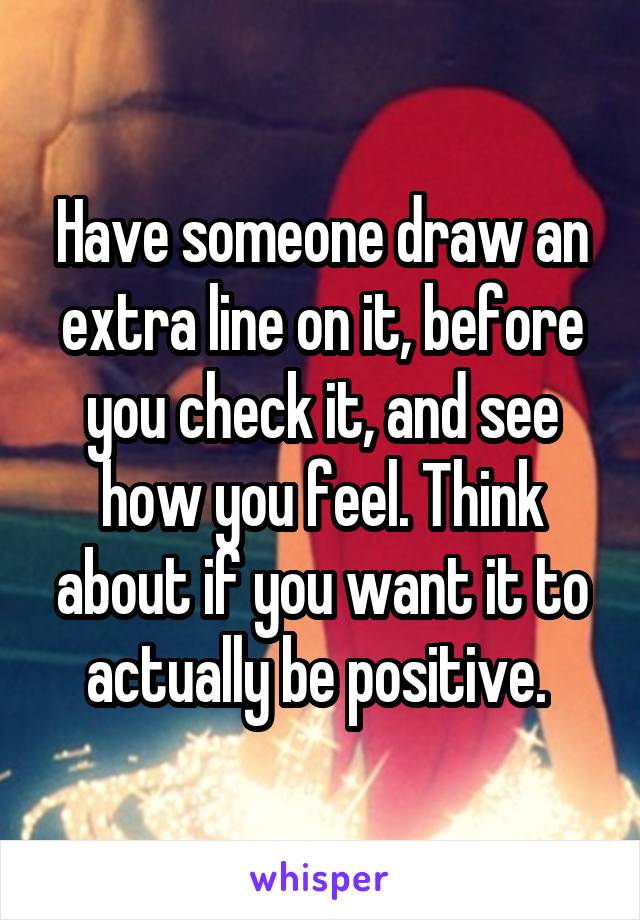 Have someone draw an extra line on it, before you check it, and see how you feel. Think about if you want it to actually be positive. 